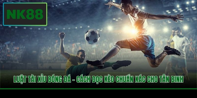 Luật Tài Xỉu Bóng Đá - Cách Đọc Kèo Chuẩn Xác Cho Tân Binh